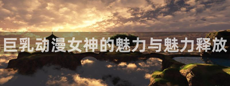 3d里番动漫：巨乳动漫女神的魅力与魅力释放
